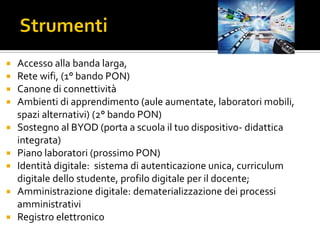  Accesso alla banda larga,
 Rete wifi, (1° bando PON)
 Canone di connettività
 Ambienti di apprendimento (aule aumentate, laboratori mobili,
spazi alternativi) (2° bando PON)
 Sostegno al BYOD (porta a scuola il tuo dispositivo- didattica
integrata)
 Piano laboratori (prossimo PON)
 Identità digitale: sistema di autenticazione unica, curriculum
digitale dello studente, profilo digitale per il docente;
 Amministrazione digitale: dematerializzazione dei processi
amministrativi
 Registro elettronico
 