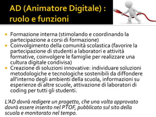  Formazione interna (stimolando e coordinando la
partecipazione a corsi di formazione)
 Coinvolgimento della comunità scolastica (favorire la
partecipazione di studenti a laboratori e attività
formative, coinvolgere le famiglie per realizzare una
cultura digitale condivisa)
 Creazione di soluzioni innovative: individuare soluzioni
metodologiche e tecnologiche sostenibili da diffondere
all’interno degli ambienti della scuola, informazioni su
esperienze di altre scuole, attivazione di laboratori di
coding per tutti gli studenti.
L’AD dovrà redigere un progetto, che una volta approvato
dovrà essere inserito nel PTOF, pubblicato sul sito della
scuola e monitorato nel tempo.
 