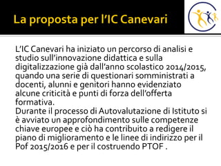 L’IC Canevari ha iniziato un percorso di analisi e
studio sull’innovazione didattica e sulla
digitalizzazione già dall’anno scolastico 2014/2015,
quando una serie di questionari somministrati a
docenti, alunni e genitori hanno evidenziato
alcune criticità e punti di forza dell’offerta
formativa.
Durante il processo di Autovalutazione di Istituto si
è avviato un approfondimento sulle competenze
chiave europee e ciò ha contribuito a redigere il
piano di miglioramento e le linee di indirizzo per il
Pof 2015/2016 e per il costruendo PTOF .
 