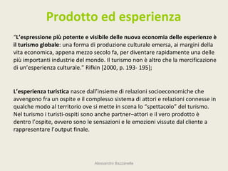 Prodotto ed esperienza
“L’espressione più potente e visibile delle nuova economia delle esperienze è
il turismo globale: una forma di produzione culturale emersa, ai margini della
vita economica, appena mezzo secolo fa, per diventare rapidamente una delle
più importanti industrie del mondo. Il turismo non è altro che la mercificazione
di un’esperienza culturale.” Rifkin [2000, p. 193- 195];


L’esperienza turistica nasce dall’insieme di relazioni socioeconomiche che
avvengono fra un ospite e il complesso sistema di attori e relazioni connesse in
qualche modo al territorio ove si mette in scena lo “spettacolo” del turismo.
Nel turismo i turisti-ospiti sono anche partner–attori e il vero prodotto è
dentro l’ospite, ovvero sono le sensazioni e le emozioni vissute dal cliente a
rappresentare l’output finale.




                                Alessandro Bazzanella
 