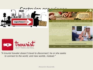 Costruire esperienze....




"A trourist traveler doesn’t travel to disconnect; he or she seeks
    to connect to the world, and new worlds, instead."



                                      Alessandro Bazzanella
 