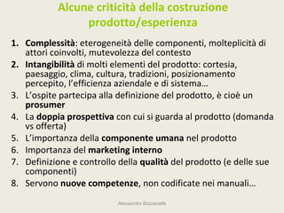 Alcune criticità della costruzione
                prodotto/esperienza
1. Complessità: eterogeneità delle componenti, molteplicità di
   attori coinvolti, mutevolezza del contesto
2. Intangibilità di molti elementi del prodotto: cortesia,
   paesaggio, clima, cultura, tradizioni, posizionamento
   percepito, l’efficienza aziendale e di sistema…
3. L’ospite partecipa alla definizione del prodotto, è cioè un
   prosumer
4. La doppia prospettiva con cui si guarda al prodotto (domanda
   vs offerta)
5. L’importanza della componente umana nel prodotto
6. Importanza del marketing interno
7. Definizione e controllo della qualità del prodotto (e delle sue
   componenti)
8. Servono nuove competenze, non codificate nei manuali…
                          Alessandro Bazzanella
 