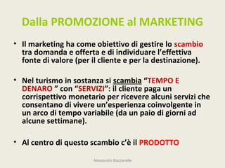 Dalla PROMOZIONE al MARKETING
• Il marketing ha come obiettivo di gestire lo scambio
  tra domanda e offerta e di individuare l’effettiva
  fonte di valore (per il cliente e per la destinazione).

• Nel turismo in sostanza si scambia “TEMPO E
  DENARO ” con “SERVIZI”: il cliente paga un
  corrispettivo monetario per ricevere alcuni servizi che
  consentano di vivere un’esperienza coinvolgente in
  un arco di tempo variabile (da un paio di giorni ad
  alcune settimane).

• Al centro di questo scambio c’è il PRODOTTO

                        Alessandro Bazzanella
 