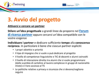 Attivarsi e cercare un partner
Stilare un’idea progettuale a grandi linee da proporre nel Forum
di ricerca partner oppure cercarvi un’idea compatibile con le
vostre esigenze
Individuare i partner e dedicare sufficiente tempo alla conoscenza
reciproca. In particolare è bene che ciascun partner espliciti:
• I propri obiettivi e priorità
• Il tipo di impegno che si vuole o può dedicare al progetto
• Il livello di competenze linguistiche e TIC di docenti e alunni coinvolti
• Il livello di interazione diretta tra alunni che si vuole programmare
(dallo scambio di cartoline al lavoro complesso in gruppi di nazionalità
miste) e il loro accesso al TS
• Le politiche relative a privacy e sicurezza che si devono/vogliono
seguire
3. Avvio del progetto
 