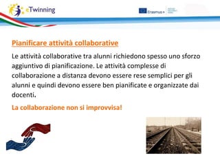 Pianificare attività collaborative
Le attività collaborative tra alunni richiedono spesso uno sforzo
aggiuntivo di pianificazione. Le attività complesse di
collaborazione a distanza devono essere rese semplici per gli
alunni e quindi devono essere ben pianificate e organizzate dai
docenti.
La collaborazione non si improvvisa!
 