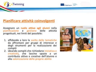 Pianificare attività coinvolgenti
Assegnare un ruolo attivo agli alunni nella
pianificazione e gestione delle attività
progettuali, nei limiti del possibile:
1. affidando a loro la scelta delle tematiche
da affrontare per gruppi di interesse e
degli strumenti per la realizzazione dei
compiti
2. ideando compiti che richiedano iniziativa e
creatività, che lascino spazio a un
contributo attivo e creativo dell’alunno e
alla valorizzazione delle proprie abilità
 