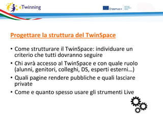 Progettare la struttura del TwinSpace
• Come strutturare il TwinSpace: individuare un
criterio che tutti dovranno seguire
• Chi avrà accesso al TwinSpace e con quale ruolo
(alunni, genitori, colleghi, DS, esperti esterni…)
• Quali pagine rendere pubbliche e quali lasciare
private
• Come e quanto spesso usare gli strumenti Live
 