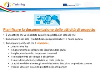 Pianificare la documentazione delle attività di progetto
• È una attività che va impostata durante il progetto, non solo alla fine!
• Documentare non solo i risultati finali, ma i processi che vi ci hanno portato
• Documentare anche ciò che è «invisibile»:
• Una sessione live
• Il miglioramento di competenze specifiche degli alunni
• Il miglioramento delle competenze trasversali
• Il coinvolgimento dei colleghi e dei genitori
• Il valore dei risultati ottenuti dato un certo contesto
• Le attività collaborative tra gli alunni che hanno dato vita a un prodotto comune
• Il tipo di utilizzo in classe dei prodotti degli altri partner
• …
 
