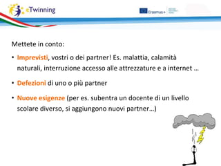 Mettete in conto:
• Imprevisti, vostri o dei partner! Es. malattia, calamità
naturali, interruzione accesso alle attrezzature e a internet …
• Defezioni di uno o più partner
• Nuove esigenze (per es. subentra un docente di un livello
scolare diverso, si aggiungono nuovi partner…)
 