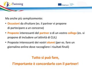 Ma anche più semplicemente:
• Occasioni da sfruttare (es. il partner vi propone
di partecipare a un concorso)
• Proposte interessanti del partner o di un vostro collega (es. vi
propone di includere un’attività di CLIL)
• Proposte interessanti dei vostri alunni (per es. fare un
giornalino online dove raccogliere i risultati finali)
Tutto si può fare,
l’importante è concordarlo con il partner!
 