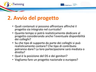 2. Avvio del progetto
• Quali contenuti si possono affrontare affinché il
progetto sia integrato nel curricolo?
• Quanto tempo si potrà realisticamente dedicare al
progetto considerando anche l’eventuale disponibilità
dei colleghi?
• Su che tipo di supporto da parte dei colleghi si può
realisticamente contare? Che tipo di contributo
potranno dare? La loro partecipazione sarà mediata o
diretta?
• Qual è la posizione del DS e dei genitori?
• Vogliamo fare un progetto nazionale o europeo?
 