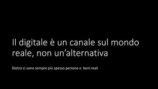 Il digitale è un canale sul mondo
reale, non un’alternativa
Dietro ci sono sempre più spesso persone e beni reali
 