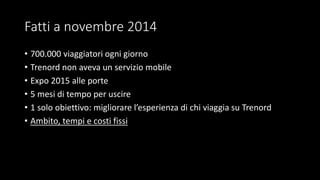 Fatti a novembre 2014
• 700.000 viaggiatori ogni giorno
• Trenord non aveva un servizio mobile
• Expo 2015 alle porte
• 5 mesi di tempo per uscire
• 1 solo obiettivo: migliorare l’esperienza di chi viaggia su Trenord
• Ambito, tempi e costi fissi
 