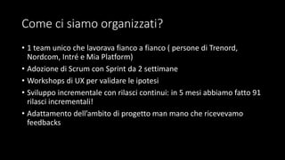 Come ci siamo organizzati?
• 1 team unico che lavorava fianco a fianco ( persone di Trenord,
Nordcom, Intré e Mia Platform)
• Adozione di Scrum con Sprint da 2 settimane
• Workshops di UX per validare le ipotesi
• Sviluppo incrementale con rilasci continui: in 5 mesi abbiamo fatto 91
rilasci incrementali!
• Adattamento dell’ambito di progetto man mano che ricevevamo
feedbacks
 