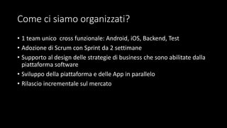 Come ci siamo organizzati?
• 1 team unico cross funzionale: Android, iOS, Backend, Test
• Adozione di Scrum con Sprint da 2 settimane
• Supporto al design delle strategie di business che sono abilitate dalla
piattaforma software
• Sviluppo della piattaforma e delle App in parallelo
• Rilascio incrementale sul mercato
 