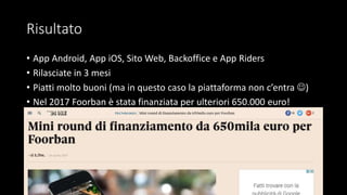 Risultato
• App Android, App iOS, Sito Web, Backoffice e App Riders
• Rilasciate in 3 mesi
• Piatti molto buoni (ma in questo caso la piattaforma non c’entra )
• Nel 2017 Foorban è stata finanziata per ulteriori 650.000 euro!
 