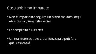 Cosa abbiamo imparato
• Non è importante seguire un piano ma darsi degli
obiettivi raggiungibili e vicini
• La semplicità è un’arte!
• Un team compatto e cross funzionale può fare
qualsiasi cosa!
 