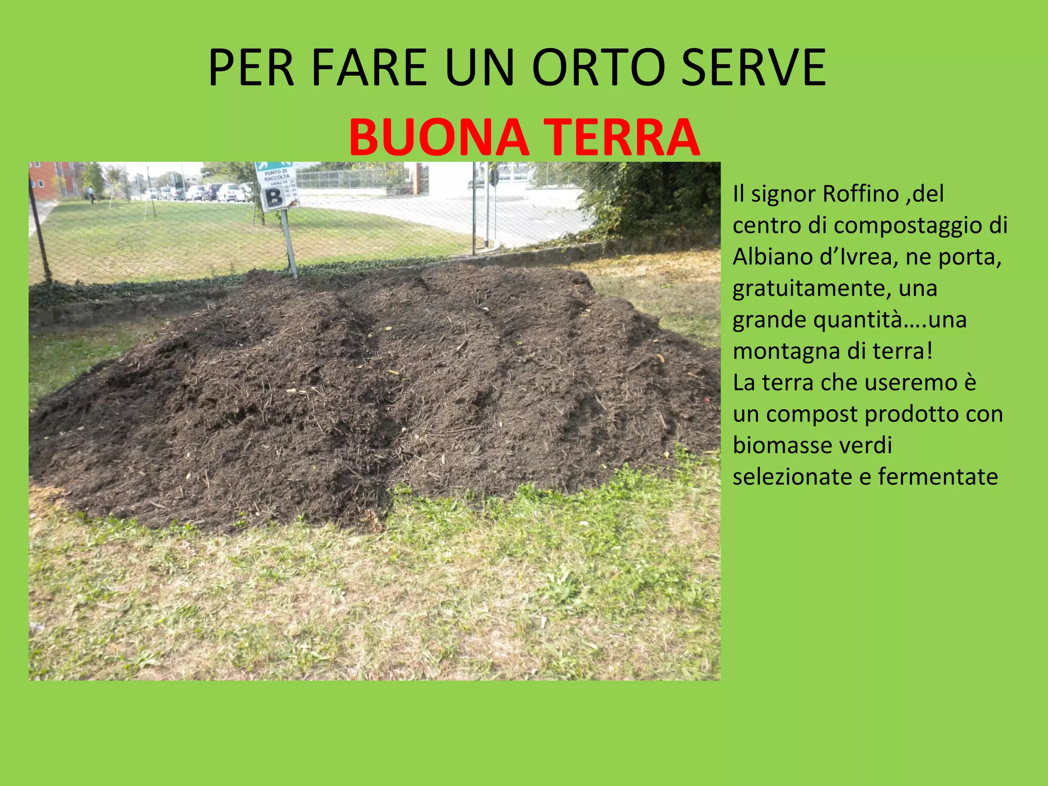 PER FARE UN ORTO SERVE 
BUONA TERRA 
Il signor Roffino ,del 
centro di compostaggio di 
Albiano d’Ivrea, ne porta, 
gratuitamente, una 
grande quantità….una 
montagna di terra! 
La terra che useremo è 
un compost prodotto con 
biomasse verdi 
selezionate e fermentate 
 