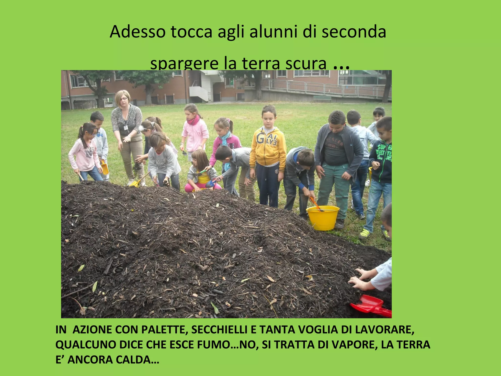 Adesso tocca agli alunni di seconda 
spargere la terra scura … 
IN AZIONE CON PALETTE, SECCHIELLI E TANTA VOGLIA DI LAVORARE, 
QUALCUNO DICE CHE ESCE FUMO…NO, SI TRATTA DI VAPORE, LA TERRA 
E’ ANCORA CALDA… 
 