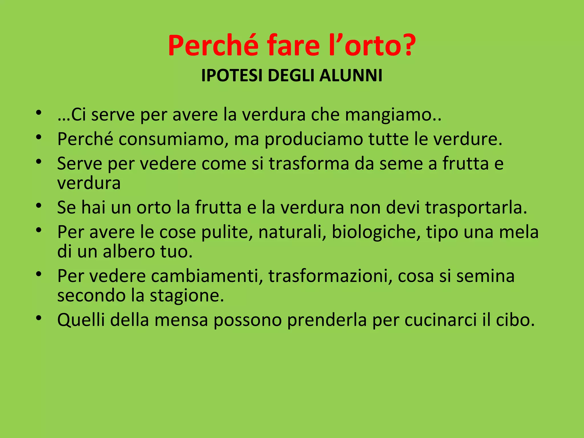 Perché fare l’orto? 
IPOTESI DEGLI ALUNNI 
• …Ci serve per avere la verdura che mangiamo.. 
• Perché consumiamo, ma produciamo tutte le verdure. 
• Serve per vedere come si trasforma da seme a frutta e 
verdura 
• Se hai un orto la frutta e la verdura non devi trasportarla. 
• Per avere le cose pulite, naturali, biologiche, tipo una mela 
di un albero tuo. 
• Per vedere cambiamenti, trasformazioni, cosa si semina 
secondo la stagione. 
• Quelli della mensa possono prenderla per cucinarci il cibo. 
 
