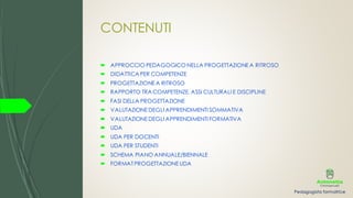 CONTENUTI
 APPROCCIO PEDAGOGICO NELLA PROGETTAZIONEA RITROSO
 DIDATTICA PER COMPETENZE
 PROGETTAZIONE A RITROSO
 RAPPORTO TRA COMPETENZE, ASSI CULTURALI E DISCIPLINE
 FASI DELLA PROGETTAZIONE
 VALUTAZIONEDEGLI APPRENDIMENTI SOMMATIVA
 VALUTAZIONEDEGLI APPRENDIMENTI FORMATIVA
 UDA
 UDA PER DOCENTI
 UDA PER STUDENTI
 SCHEMA PIANO ANNUALE/BIENNALE
 FORMAT PROGETTAZIONEUDA
 
