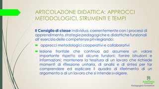 ARTICOLAZIONE DIDATTICA: APPROCCI
METODOLOGICI, STRUMENTI E TEMPI
Il Consiglio di classe individua, coerentemente con i processi di
apprendimento,strategiepedagogiche e didattiche funzionali
all’esercizio delle competenze privilegiando:
 approcci metodologici cooperativi e collaborativi
 lezione frontale che continua ad assumere un valore
importante rispetto ad alcune funzioni: fornire istruzioni e
informazioni; mantenere la tessitura di un lavoro che richiede
momenti di riflessione unitaria, di analisi e di sintesi per far
comprendere ed esplicare il quadro di riferimento di un
argomento o di un lavoro che si intendesvolgere.
Pedagogista formatrice
 