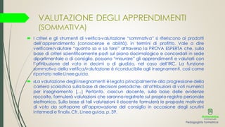 VALUTAZIONE DEGLI APPRENDIMENTI
(SOMMATIVA)
 I criteri e gli strumenti di verifica-valutazione “sommativa” si riferiscono ai prodotti
dell’apprendimento (conoscenze e abilità), in termini di profitto. Vale a dire
verificare/valutare “quanto sa e sa fare” attraverso la PROVA ESPERTA che, sulla
base di criteri scientificamente posti sul piano docimologico e concordati in sede
dipartimentale o di consiglio, possano “misurare” gli apprendimenti e valutarli con
l’attribuzione del voto in decimi o di giudizio, nel caso dell’IRC. La funzione
sommativa della verifica/valutazione è riconducibile agli insegnamenti, così come
riportato nelle Linee guida.
 «La valutazione degli insegnamenti è legata principalmente alla progressione della
carriera scolastica sulla base di decisioni periodiche, all’attribuzioni di voti numerici
per insegnamento […] Pertanto, ciascun docente, sulla base delle evidenze
raccolte, formulerà valutazioni che saranno registrate sul proprio registro personale
elettronico. Sulla base di tali valutazioni il docente formulerà le proposte motivate
di voto da sottoporre all’approvazione del consiglio in occasione degli scrutini
intermedi e finali». Cfr. Linee guida, p. 39.
Pedagogista formatrice
 