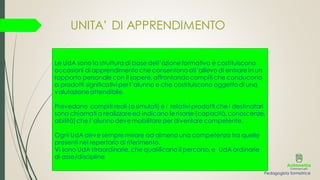 Le UdA sono la struttura di base dell’azioneformativa e costituiscono
occasioni di apprendimento che consentono all’allievo di entrare in un
rapporto personale con il sapere, affrontandocompiti che conducono
a prodotti significativi per l’alunno e che costituiscono oggettodi una
valutazioneattendibile.
Prevedono compiti reali (o simulati) e i relativi prodotti che i destinatari
sono chiamati a realizzareed indicano le risorse (capacità, conoscenze,
abilità) che l’alunnodeve mobilitare per diventare competente.
Ogni UdA deve sempre mirare ad almeno una competenza tra quelle
presenti nel repertorio di riferimento.
Vi sono UdA straordinarie, che qualificano il percorso, e UdA ordinarie
di asse/discipline
UNITA’ DI APPRENDIMENTO
Pedagogista formatrice
 