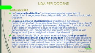 UDA PER DOCENTI
In letteratura UDA
 Un “pacchetto didattico “ una segmentazione ragionata di
determinati insegnamenti in cui è possibile articolare il curricolo dello
studente
 un micro-percorso pluridisciplinare finalizzato a perseguire
determinati risultati di apprendimento organizzabile per "assi culturali"
oppure per "competenze" (più o meno collegate a "compiti di realtà"
o all’“agire in situazione”); questa impostazione richiede
generalmente una progettazione strutturata e trasversale ai vari
insegnamenti (per consiglio di classe, dipartimenti,...);
 una terza intende l’UdA come un insieme integrato di processi di
apprendimento attivati dagli/con gli studenti e orientati alla soluzione
di problemi a livello crescente di autonomia e responsabilita;̀ questa
impostazione è molto orientata a farsi carico e gestire le progressioni
degli studenti (che avvengono sia sul piano cognitivo che su quello
non cognitivo) e richiede una progettazione su base personalizzata.
Pedagogista formatrice
 