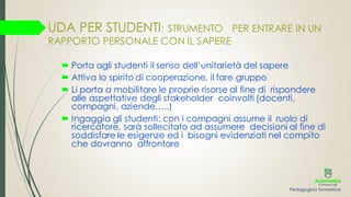 UDA PER STUDENTI: STRUMENTO PER ENTRARE IN UN
RAPPORTO PERSONALE CON IL SAPERE
 Porta agli studenti il senso dell’unitarietà del sapere
 Attiva lo spirito di cooperazione, il fare gruppo
 Li porta a mobilitare le proprie risorse al fine di rispondere
alle aspettative degli stakeholder coinvolti (docenti,
compagni, aziende…..)
 Ingaggia gli studenti: con i compagni assume il ruolo di
ricercatore, sarà sollecitato ad assumere decisioni al fine di
soddisfare le esigenze ed i bisogni evidenziati nel compito
che dovranno affrontare
Pedagogista formatrice
 