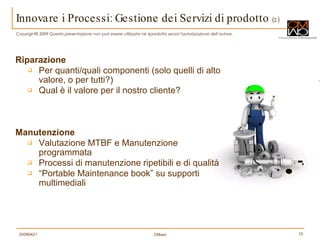 Riparazione Per quanti/quali componenti (solo quelli di alto valore, o per tutti?) Qual è il valore per il nostro cliente? Manutenzione Valutazione MTBF e Manutenzione programmata Processi di manutenzione ripetibili e di qualità “ Portable Maintenance book” su supporti multimediali Innovare i Processi: Gestione dei Servizi di prodotto  (2) 