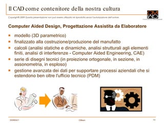 Il CAD come contenitore della nostra cultura Computer Aided Design, Progettazione Assistita da Elaboratore modello (3D parametrico) finalizzato alla costruzione/produzione del manufatto calcoli (analisi statiche e dinamiche, analisi strutturali agli elementi finiti, analisi di interferenze - Computer Aided Engineering, CAE) serie di disegni tecnici (in proiezione ortogonale, in sezione, in assonometria, in esploso)  gestione avanzata dei dati per supportare processi aziendali che si estendono ben oltre l'ufficio tecnico (PDM) 