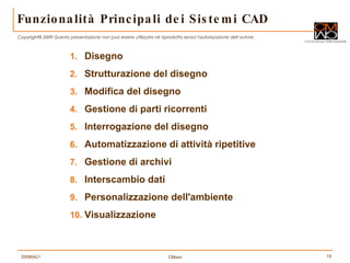 Funzionalità Principali dei Sistemi CAD Disegno  Strutturazione del disegno  Modifica del disegno  Gestione di parti ricorrenti  Interrogazione del disegno  Automatizzazione di attività ripetitive  Gestione di archivi  Interscambio dati  Personalizzazione dell'ambiente  Visualizzazione 