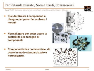 Parti Standardizzate, Normalizzati, Commerciali Standardizzare i componenti a disegno per poter far evolvere i moduli Normalizzare per poter usare la scalabilità e le famiglie di componenti Componentistica commerciale, da usare in modo standardizzato e normalizzato. 