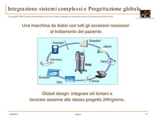 Integrazione sistemi complessi e Progettazione globale  Una macchina da dialisi con tutti gli accessori necessari  al trattamento del paziente. Global design: integrare siti lontani e  lavorare assieme allo stesso progetto 24h/giorno.. 
