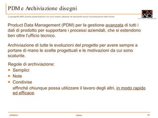 PDM e Archiviazione disegni Regole di archiviazione:  Semplici Note Condivise affinché chiunque possa utilizzare il lavoro degli altri,  in modo rapido ed efficace . Product Data Management (PDM) per la gestione  avanzata  di tutti i dati di prodotto per supportare i processi aziendali, che si estendono ben oltre l'ufficio tecnico. Archiviazione di tutte le evoluzioni del progetto per avere sempre a portare di mano le scelte progettuali e le motivazioni da cui sono scaturite. 