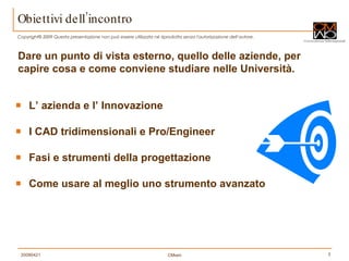 Obiettivi dell’incontro L’ azienda e l’ Innovazione  I CAD tridimensionali e Pro/Engineer Fasi e strumenti della progettazione Come usare al meglio uno strumento avanzato Dare un punto di vista esterno, quello delle aziende, per capire cosa e come conviene studiare nelle Università. 