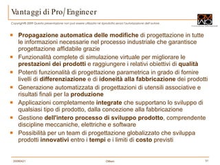 Vantaggi di Pro/Engineer Propagazione automatica delle modifiche  di progettazione in tutte le informazioni necessarie nel processo industriale che garantisce progettazione affidabile grazie  Funzionalità complete di simulazione virtuale per migliorare le  prestazioni dei prodotti  e raggiungere i relativi obiettivi di  qualità Potenti funzionalità di progettazione parametrica in grado di fornire livelli di  differenziazione  e di  idoneità alla fabbricazione  dei prodotti  Generazione automatizzata di progettazioni di utensili associative e risultati finali per la  produzione   Applicazioni completamente  integrate  che supportano lo sviluppo di qualsiasi tipo di prodotto, dalla concezione alla fabbricazione Gestione  dell'intero processo di sviluppo prodotto , comprendente discipline meccaniche, elettriche e software Possibilità per un team di progettazione globalizzato che sviluppa prodotti  innovativi  entro i  tempi  e i limiti di  costo  previsti  