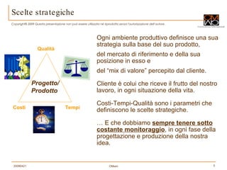 Scelte strategiche Ogni ambiente produttivo definisce una sua strategia sulla base del suo prodotto,  del mercato di riferimento e della sua posizione in esso e  del “mix di valore” percepito dal cliente. Cliente è colui che riceve il frutto del nostro lavoro, in ogni situazione della vita. Costi-Tempi-Qualità sono i parametri che definiscono le scelte strategiche. …  E che dobbiamo  sempre tenere sotto costante monitoraggio , in ogni fase della progettazione e produzione della nostra idea. Qualità Tempi Costi Progetto/ Prodotto  