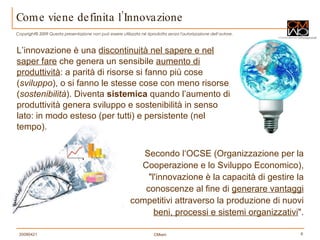 L’innovazione è una  discontinuità nel sapere e nel saper fare  che genera un sensibile  aumento di produttività : a parità di risorse si fanno più cose ( sviluppo ), o si fanno le stesse cose con meno risorse ( sostenibilità ). Diventa  sistemica   quando l’aumento di produttività genera sviluppo e sostenibilità in senso lato: in modo esteso (per tutti) e persistente (nel tempo). Come viene definita l’Innovazione Secondo l‘OCSE (Organizzazione per la Cooperazione e lo Sviluppo Economico), "l'innovazione è la capacità di gestire la conoscenze al fine di  generare vantaggi  competitivi attraverso la produzione di nuovi  beni, processi e sistemi organizzativi ". 