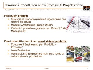 Innovare i Prodotti con nuovi Processi di Progettazione Fare  nuovi prodotti   Strategia di Prodotto a medio-lungo termine con relativa RoadMap Modular Architecture Product (MAP) Varianti di prodotto e gestione con Product Data Management  Fare i prodotti correnti con  nuovi sistemi produttivi Concurrent Engineering per “Prodotto + Processo” Lean Production Manufacturing Engineering high-tech, livello di automazione in produzione 
