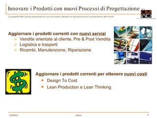 Innovare i Prodotti con nuovi Processi di Progettazione   (2) Aggiornare i prodotti correnti con  nuovi servizi Vendite orientate al cliente, Pre & Post Vendita Logistica e trasporti Ricambi, Manutenzione, Riparazione Aggiornare i prodotti correnti per ottenere  nuovi costi Design To Cost  Lean Production e Lean Thinking 