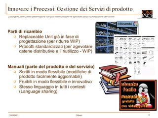 Parti di ricambio Replaceable Unit già in fase di progettazione (per ridurre WIP) Prodotti standardizzati (per agevolare catene distributive e il riutilizzo - WIP) Manuali (parte del prodotto e del servizio) Scritti in modo flessibile (modifiche di prodotto facilmente aggiornabili) Fruibili in modo flessibile e innovativo Stesso linguaggio in tutti i contesti (Language sharing) Innovare i Processi: Gestione dei Servizi di prodotto 