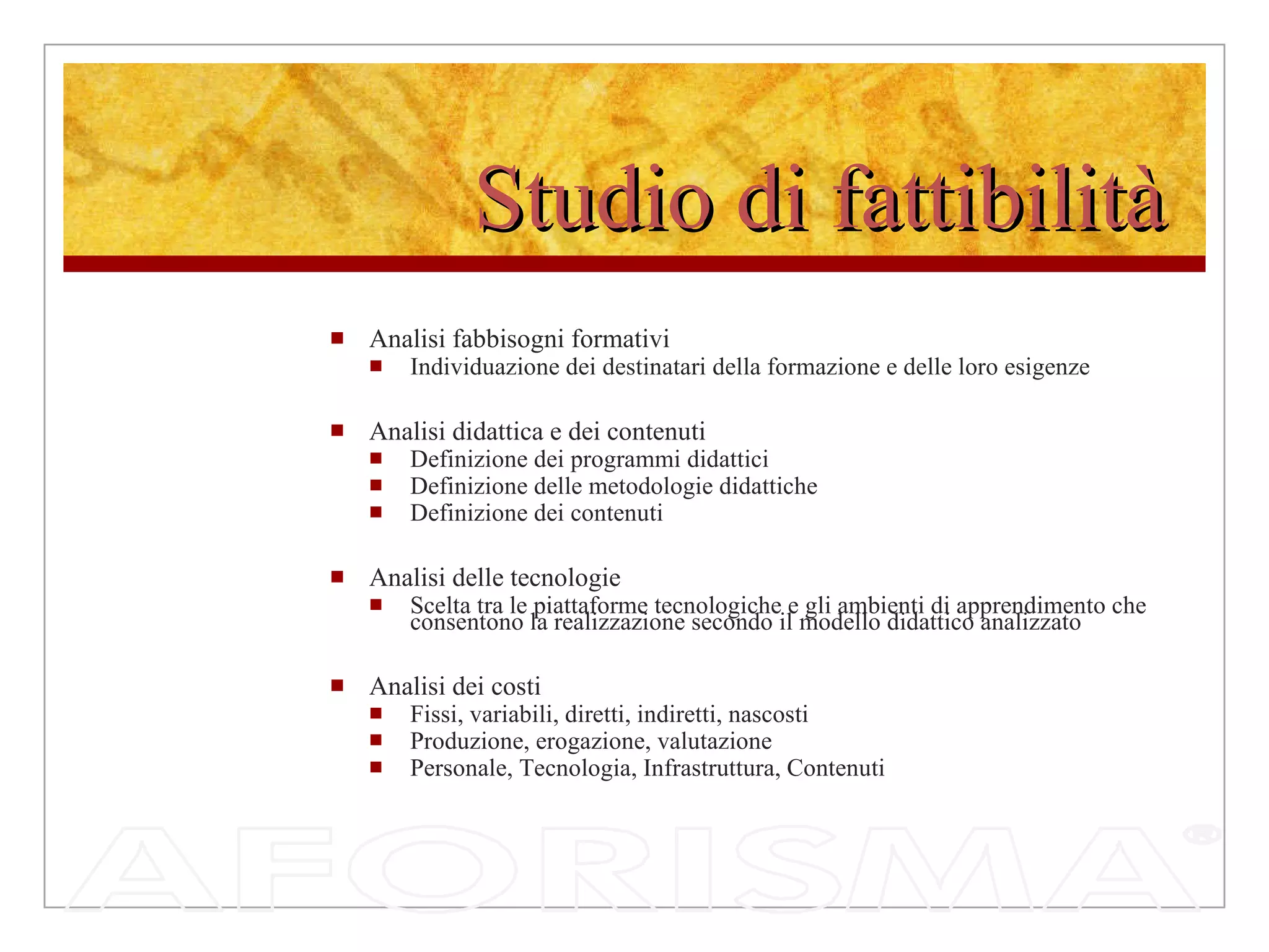Studio di fattibilità Analisi fabbisogni formativi Individuazione dei destinatari della formazione e delle loro esigenze Analisi didattica e dei contenuti Definizione dei programmi didattici Definizione delle metodologie didattiche Definizione dei contenuti  Analisi delle tecnologie Scelta tra le piattaforme tecnologiche e gli ambienti di apprendimento che consentono la realizzazione secondo il modello didattico analizzato Analisi dei costi Fissi, variabili, diretti, indiretti, nascosti Produzione, erogazione, valutazione Personale, Tecnologia, Infrastruttura, Contenuti 