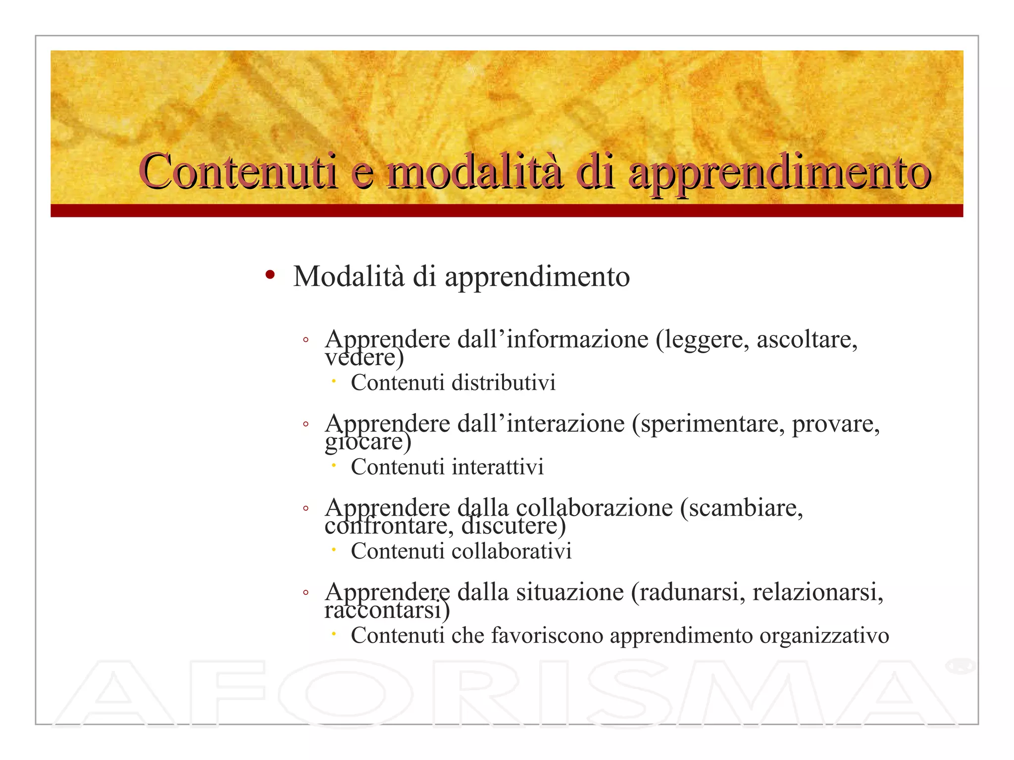 Contenuti e modalità di apprendimento Modalità di apprendimento Apprendere dall’informazione (leggere, ascoltare, vedere) Contenuti distributivi Apprendere dall’interazione (sperimentare, provare, giocare) Contenuti interattivi Apprendere dalla collaborazione (scambiare, confrontare, discutere) Contenuti collaborativi Apprendere dalla situazione (radunarsi, relazionarsi, raccontarsi) Contenuti che favoriscono apprendimento organizzativo 