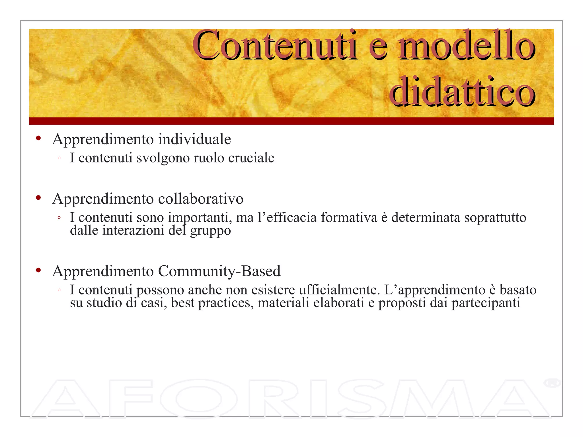 Contenuti e modello didattico Apprendimento individuale  I contenuti svolgono ruolo cruciale Apprendimento collaborativo I contenuti sono importanti, ma l’efficacia formativa è determinata soprattutto dalle interazioni del gruppo Apprendimento Community-Based I contenuti possono anche non esistere ufficialmente. L’apprendimento è basato su studio di casi, best practices, materiali elaborati e proposti dai partecipanti 