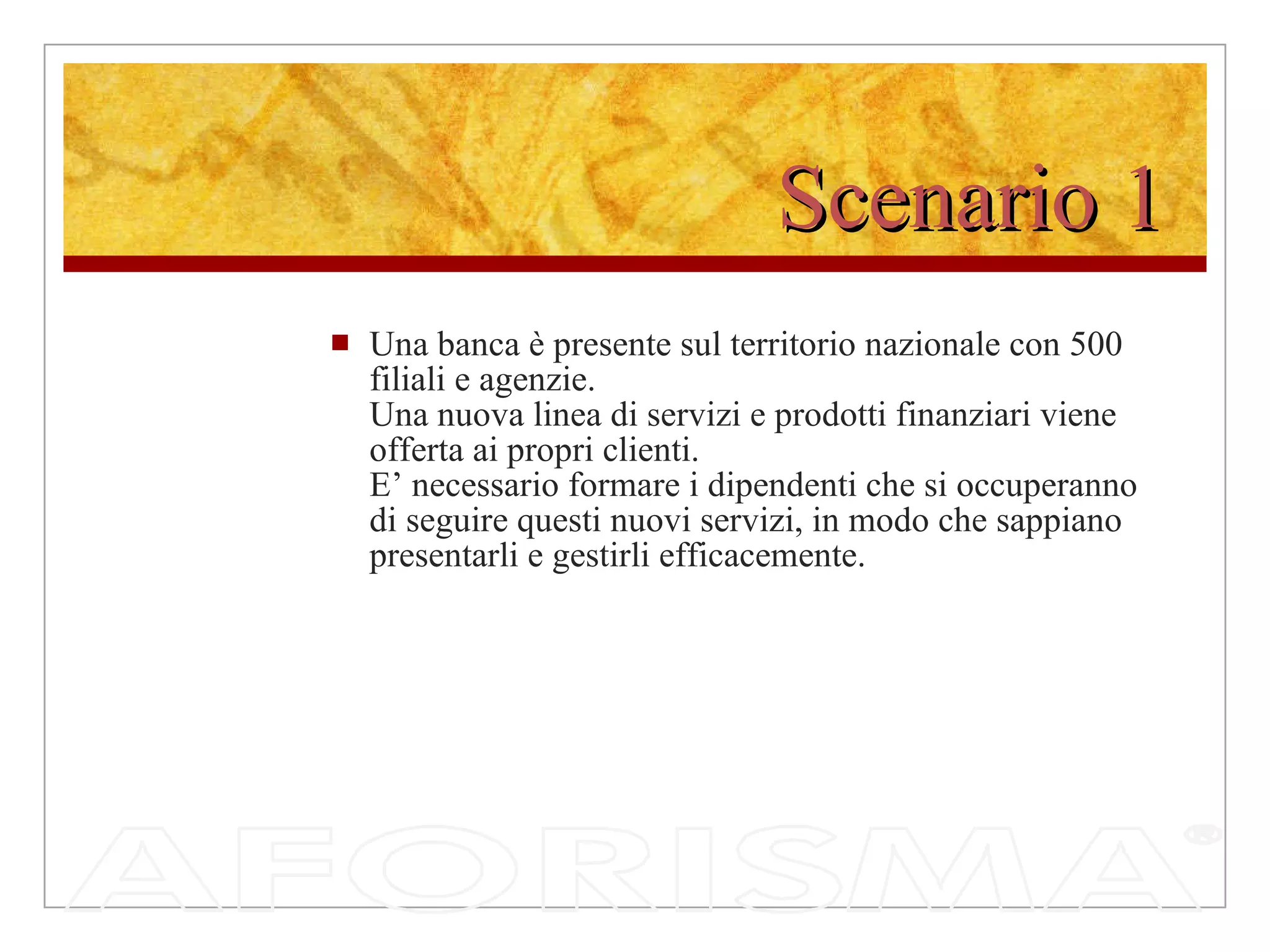 Scenario 1 Una banca è presente sul territorio nazionale con 500 filiali e agenzie.  Una nuova linea di servizi e prodotti finanziari viene offerta ai propri clienti.  E’ necessario formare i dipendenti che si occuperanno di seguire questi nuovi servizi, in modo che sappiano presentarli e gestirli efficacemente. 