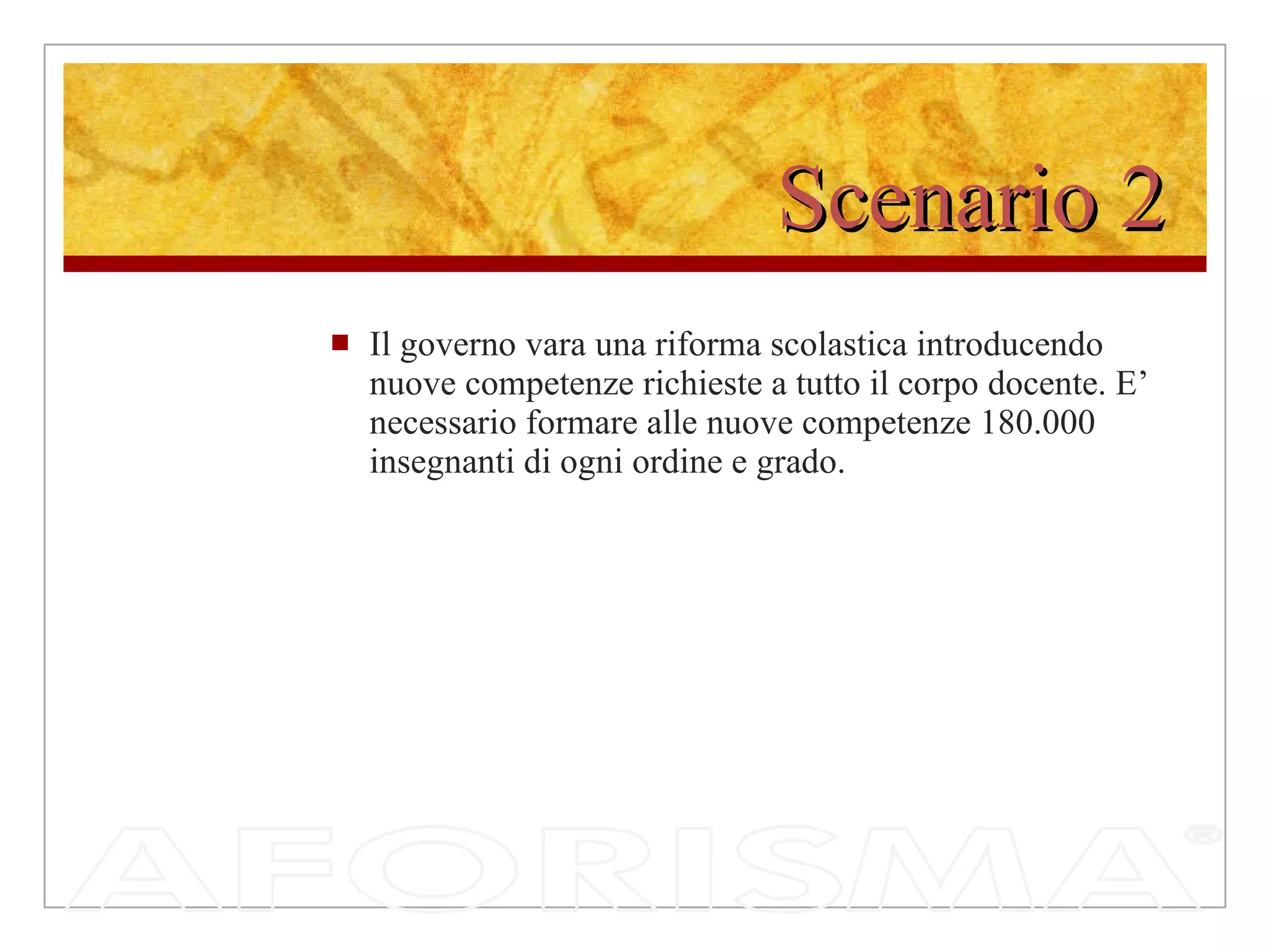 Scenario 2 Il governo vara una riforma scolastica introducendo nuove competenze richieste a tutto il corpo docente. E’ necessario formare alle nuove competenze 180.000 insegnanti di ogni ordine e grado. 