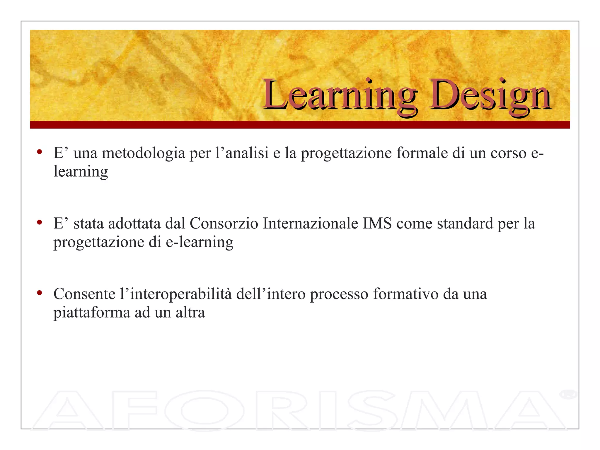 Learning Design E’ una metodologia per l’analisi e la progettazione formale di un corso e-learning E’ stata adottata dal Consorzio Internazionale IMS come standard per la progettazione di e-learning Consente l’interoperabilità dell’intero processo formativo da una piattaforma ad un altra 