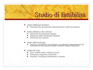 Studio di fattibilità Analisi fabbisogni formativi Individuazione dei destinatari della formazione e delle loro esigenze Analisi didattica e dei contenuti Definizione dei programmi didattici Definizione delle metodologie didattiche Definizione dei contenuti  Analisi delle tecnologie Scelta tra le piattaforme tecnologiche e gli ambienti di apprendimento che consentono la realizzazione secondo il modello didattico analizzato Analisi dei costi Fissi, variabili, diretti, indiretti, nascosti Produzione, erogazione, valutazione Personale, Tecnologia, Infrastruttura, Contenuti 